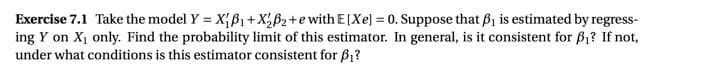 Exercise 7.1 Take the model Y = X{ß1 +X;ß2+e with E[Xe] = 0. Suppose that B, is estimated by regress-
ing Y on X1 only. Find the probability limit of this estimator. In general, is it consistent for B1? If not,
under what conditions is this estimator consistent for B1?
