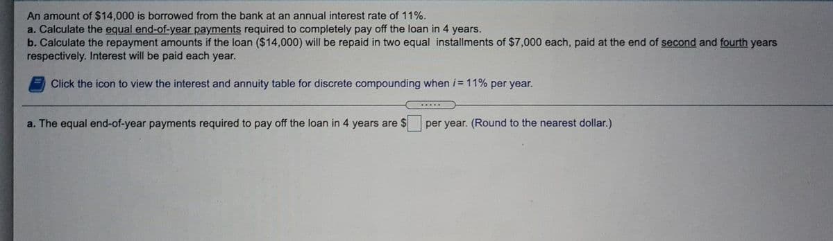 An amount of $14,000 is borrowed from the bank at an annual interest rate of 11%.
a. Calculate the equal end-of-year payments required to completely pay off the loan in 4 years.
b. Calculate the repayment amounts if the loan ($14,000) will be repaid in two equal installments of $7,000 each, paid at the end of second and fourth
respectively. Interest will be paid each year.
years
Click the icon to view the interest and annuity table for discrete compounding when i= 11% per year.
a. The equal end-of-year payments required to pay off the loan in 4 years are $
per year. (Round to the nearest dollar.)
