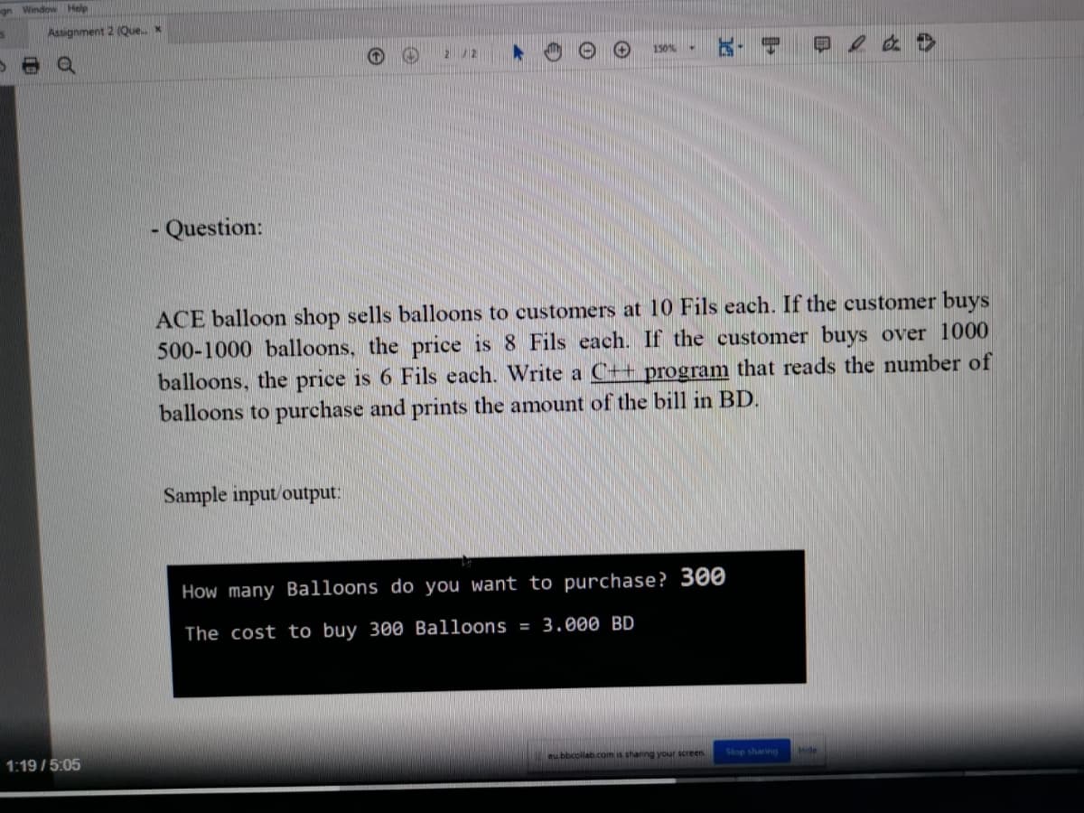 gn Window Help
Assignment 2 (Quex
150
- Question:
ACE balloon shop sells balloons to customers at 10 Fils each. If the customer buys
500-1000 balloons, the price is 8 Fils each. If the customer buys over 1000
balloons, the price is 6 Fils each. Write a C++ program that reads the number of
balloons to purchase and prints the amount of the bill in BD.
Sample input/output:
How many Balloons do you want to purchase? 300
The cost to buy 300 Balloons = 3.000 BD
1:19 /5:05
eubbcollab.com is shanng your screen
Stop sharing
Mide
