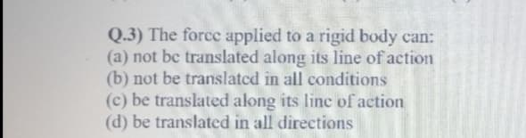 Q.3) The force applied to a rigid body can:
(a) not bc translated along its line of action
(b) not be translatcd in all conditions
(c) be translated along its linc of action
(d) be translated in all directions
