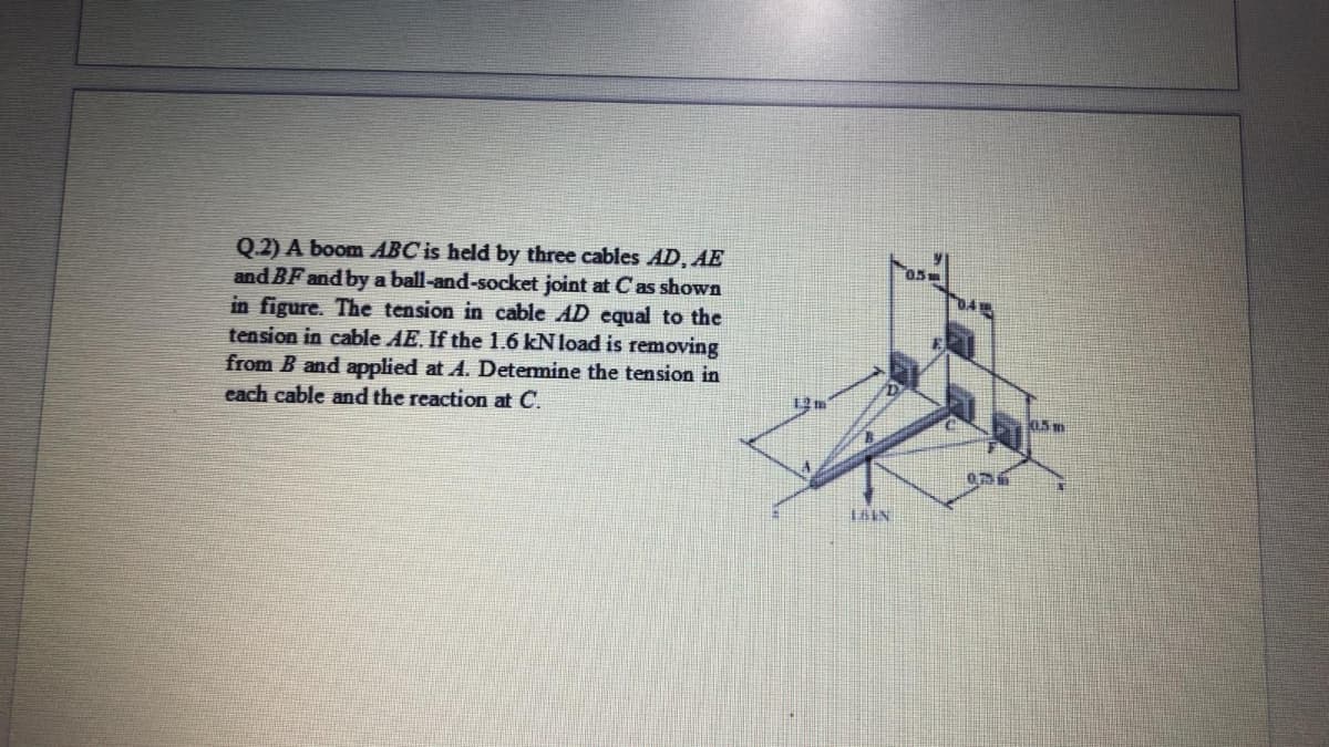 Q.2) A boom ABC is held by three cables AD, AE
and BF and by a ball-and-socket joint at Cas shown
in figure. The tension in cable AD equal to the
tension in cable AE. If the 1.6 kN load is removing
from B and applied at A. Determine the tension in
each cable and the reaction at C.
ara
12 m
