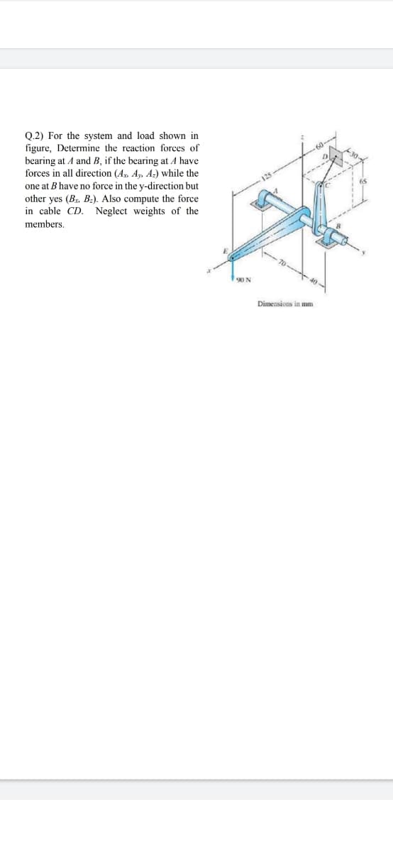 Q.2) For the system and load shown in
figure, Determine the reaction forces of
bearing at A and B, if the bearing at A have
forces in all direction (A, Ay A-) while the
one at B have no force in the y-direction but
other yes (B, B:). Also compute the force
in cable CD. Neglect weights of the
members,
90 N
Dimensions in mm
