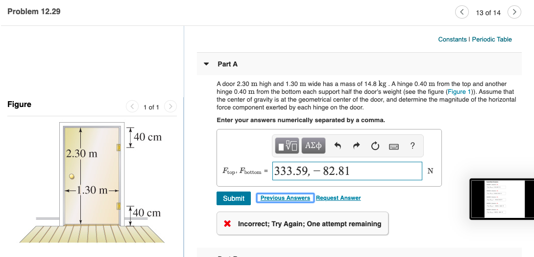 Problem 12.29
13 of 14
Constants I Periodic Table
Part A
A door 2.30 m high and 1.30 m wide has a mass of 14.8 kg . A hinge 0.40 m from the top and another
hinge 0.40 m from the bottom each support half the door's weight (see the figure (Figure 1)). Assume that
the center of gravity is at the geometrical center of the door, and determine the magnitude of the horizontal
force component exerted by each hinge on the door.
Figure
< 1 of 1
Enter your answers numerically separated by a comma.
40 cm
2.30 m
Frop, Fbottom = 333.59, – 82.81
+1.30 m→
Submit
Previous Answers Request Answer
40 cm
X Incorrect; Try Again; One attempt remaining
