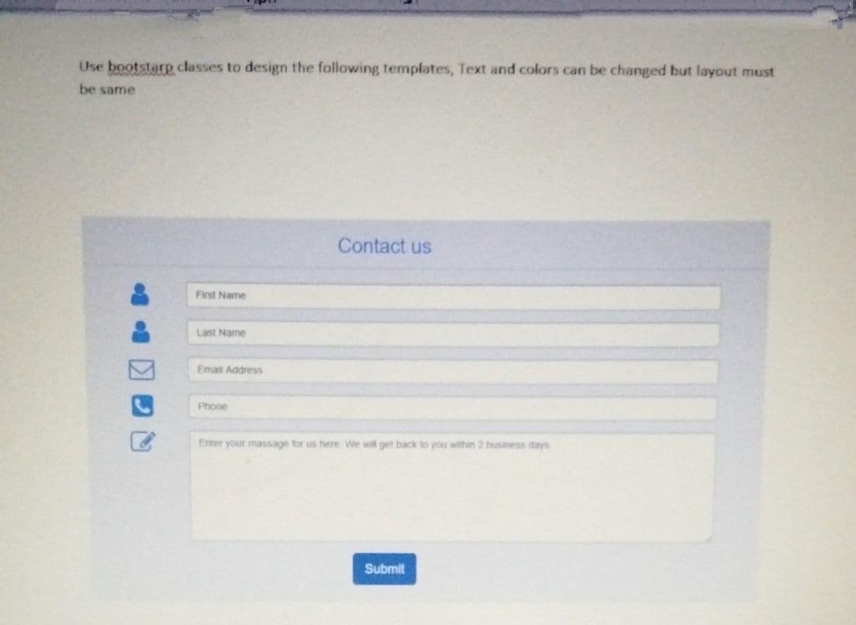 Use bootstarp classes to design the following templates, Text and colors can be changed but layout must
be same
Contact us
First Name
Last Name
Email Address
Phone
Enter your massage for us here We will get back to you within 2 business days
Submit
