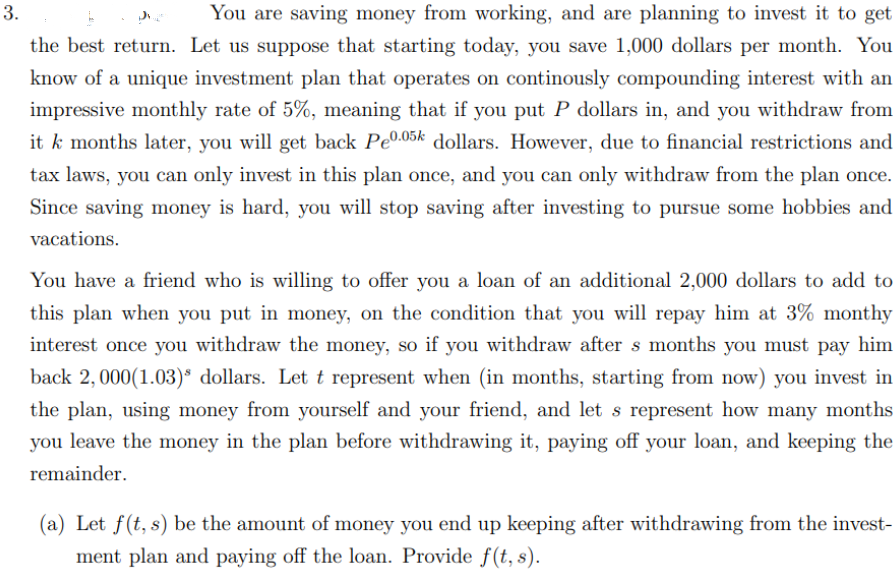 3.
You are saving money from working, and are planning to invest it to get
the best return. Let us suppose that starting today, you save 1,000 dollars per month. You
know of a unique investment plan that operates on continously compounding interest with an
impressive monthly rate of 5%, meaning that if you put P dollars in, and you withdraw from
it k months later, you will get back Pe0.05k dollars. However, due to financial restrictions and
tax laws, you can only invest in this plan once, and you can only withdraw from the plan once.
Since saving money is hard, you will stop saving after investing to pursue some hobbies and
vacations.
You have a friend who is willing to offer you a loan of an additional 2,000 dollars to add to
this plan when you put in money, on the condition that you will repay him at 3% monthy
interest once you withdraw the money, so if you withdraw after s months you must pay him
back 2,000(1.03)* dollars. Let t represent when (in months, starting from now) you invest in
the plan, using money from yourself and your friend, and let s represent how many months
you leave the money in the plan before withdrawing it, paying off your loan, and keeping the
remainder.
(a) Let f(t, s) be the amount of money you end up keeping after withdrawing from the invest-
ment plan and paying off the loan. Provide f(t, s).
