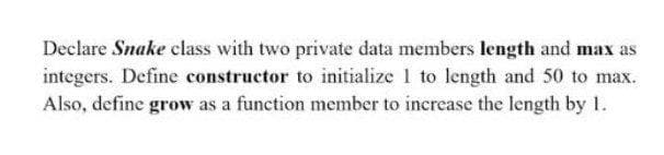 Declare Snake class with two private data members length and max as
integers. Define constructor to initialize 1 to length and 50 to max.
Also, define grow as a function member to increase the length by 1.
