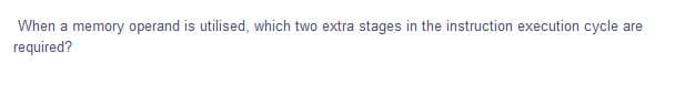 When a memory operand is utilised, which two extra stages in the instruction execution cycle are
required?
