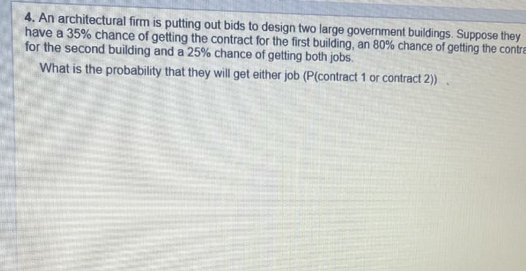 4. An architectural firm is putting out bids to design two large government buildings. Suppose they
have a 35% chance of getting the contract for the first building, an 80% chance of getting the contra
for the second building and a 25% chance of getting both jobs.
What is the probability that they will get either job (P(contract 1 or contract 2)).
