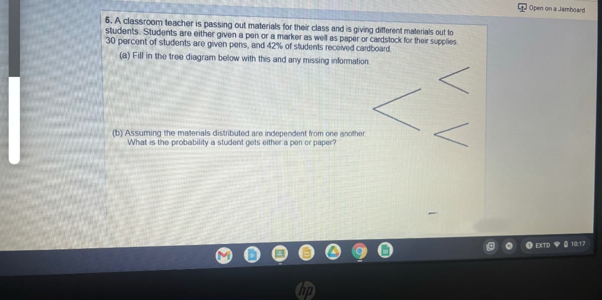 9 Open on a Jamboard
5. A classroom teacher is passing out materials for their class and is giving different materials out to
students. Students are either given a pen or a marker as well as paper or cardstock for their supplies.
30 percent of students are given pens, and 42% of students received cardboard.
(a) Fill in the tree diagram below with this and any missing information.
(b) Assuming the materials distributed are independent from one another.
What is the probability a student gets either a pen or paper?
EXTD V O 10:17
hp
VV
