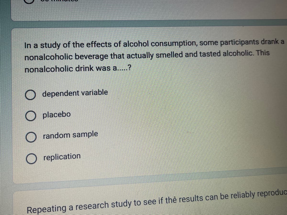 In a study of the effects of alcohol consumption, some participants drank a
nonalcoholic beverage that actually smelled and tasted alcoholic. This
nonalcoholic drink was a.....?
O dependent variable
O placebo
O random sample
O replication
Repeating a research study to see if the results can be reliably reproduc