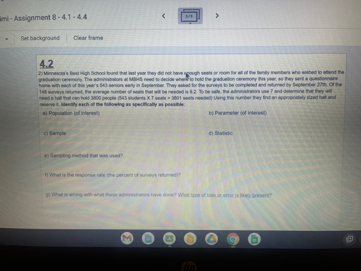<
3/5
>
mi-Assignment 8 - 4.1-4.4
Set background
Clear frame
4.2
2) Minnesota's Best High School found that last year they did not have enough seats or room for all of the family members who wished to attend the
graduation ceremony. The administrators at MBHS need to decide where to hold the graduation ceremony this year, so they sent a questionnaire
home with each of this year's 543 seniors early in September. They asked for the surveys to be completed and returned by September 27th. Of the
148 surveys returned, the average number of seats that will be needed is 6.2. To be safe, the administrators use 7 and determine that they will
need a hall that can hold 3800 people (543 students X 7 seats = 3801 seats needed) Using this number they find an appropriately sized hall and
reserve it. Identify each of the following as specifically as possible:
a) Population (of interest)
b) Parameter (of interest)
c) Sample
d) Statistic
e) Sampling method that was used?
f) What is the response rate (the percent of surveys returned)?
g) What is wrong with what these administrators have done? What type of bias or error is likely present?