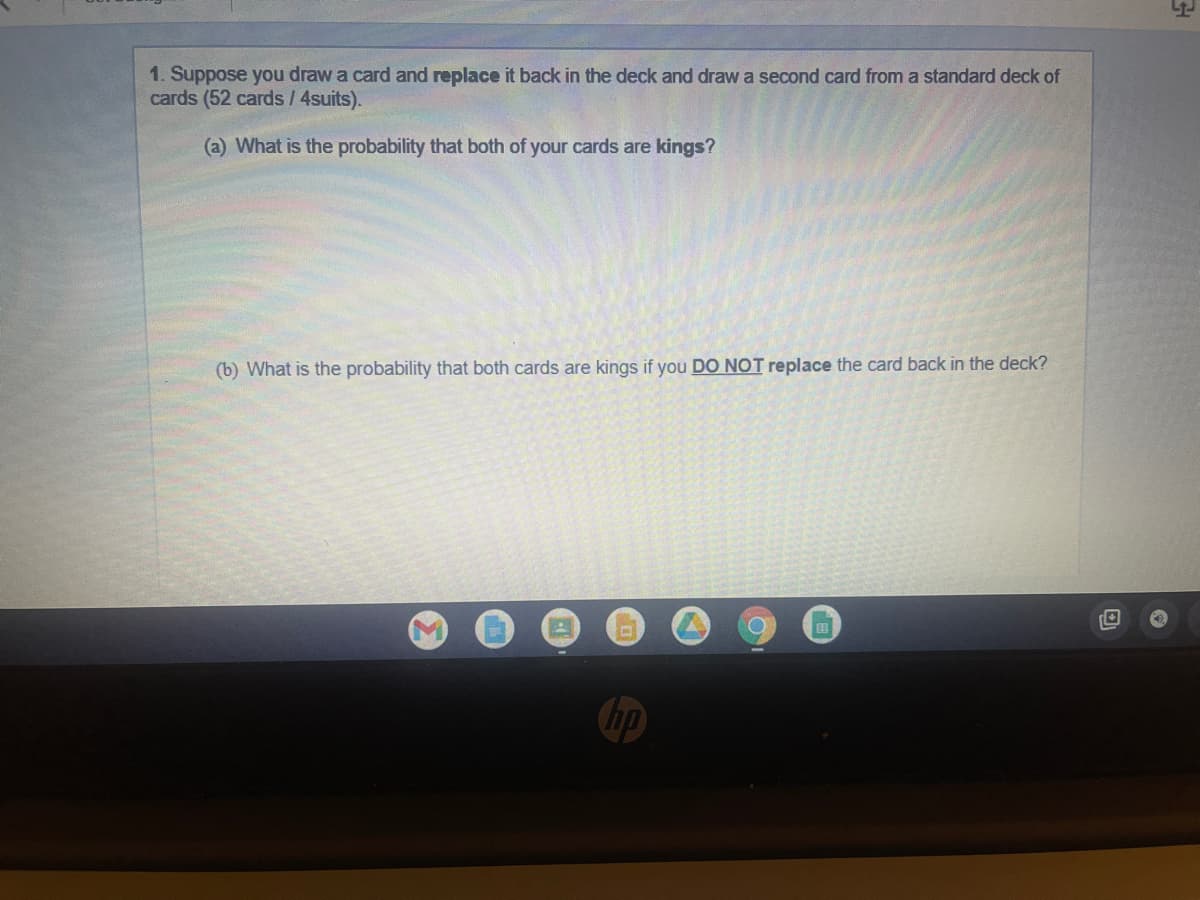 1. Suppose you draw a card and replace it back in the deck and draw a second card from a standard deck of
cards (52 cards / 4suits).
(a) What is the probability that both of your cards are kings?
(b) What is the probability that both cards are kings if you DO NOT replace the card back in the deck?
C
hp
H
