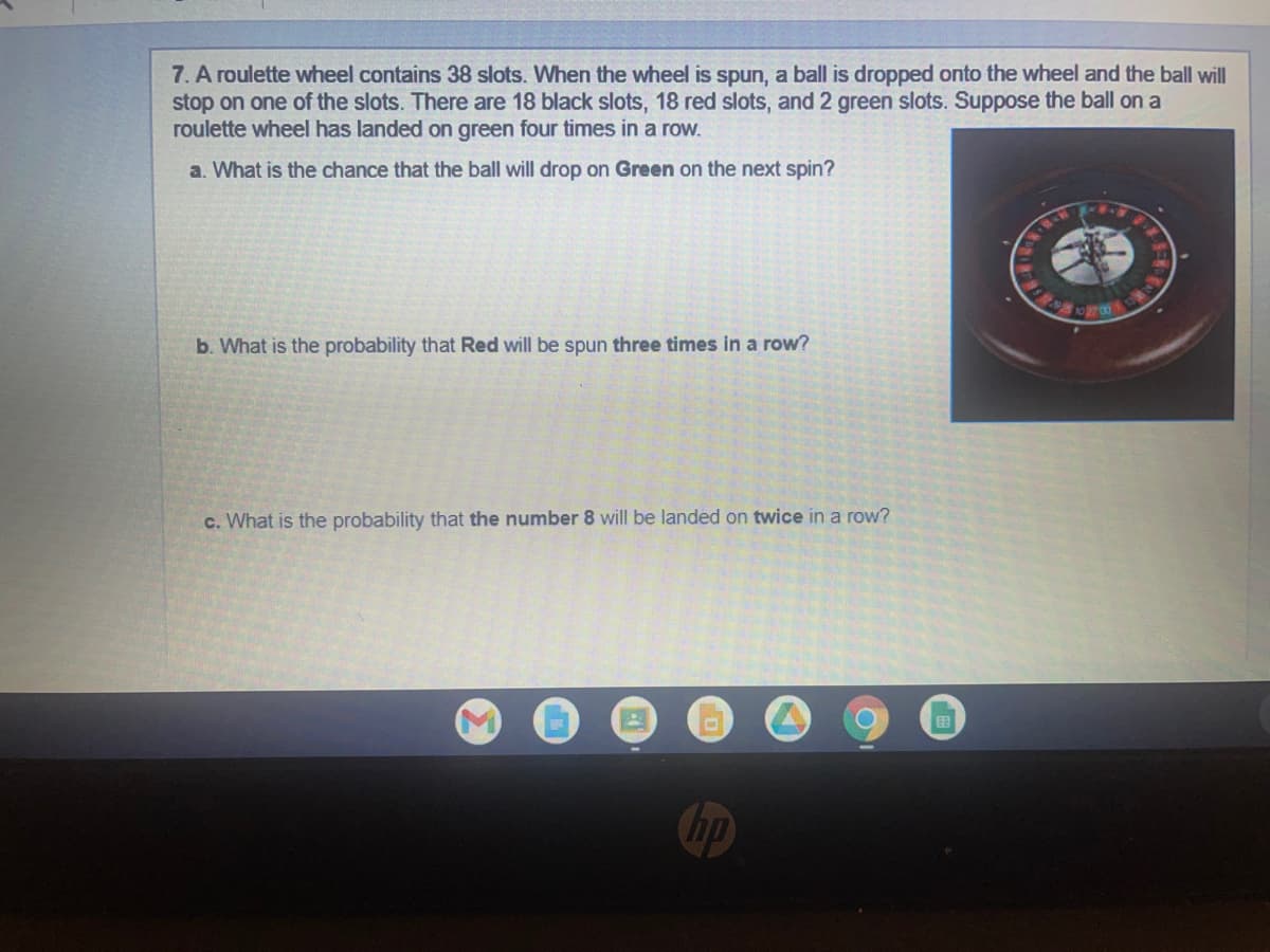 7. A roulette wheel contains 38 slots. When the wheel is spun, a ball is dropped onto the wheel and the ball will
stop on one of the slots. There are 18 black slots, 18 red slots, and 2 green slots. Suppose the ball on a
roulette wheel has landed on green four times in a row.
a. What is the chance that the ball will drop on Green on the next spin?
ANDENEN
b. What is the probability that Red will be spun three times in a row?
c. What is the probability that the number 8 will be landed on twice in a row?
O
hp