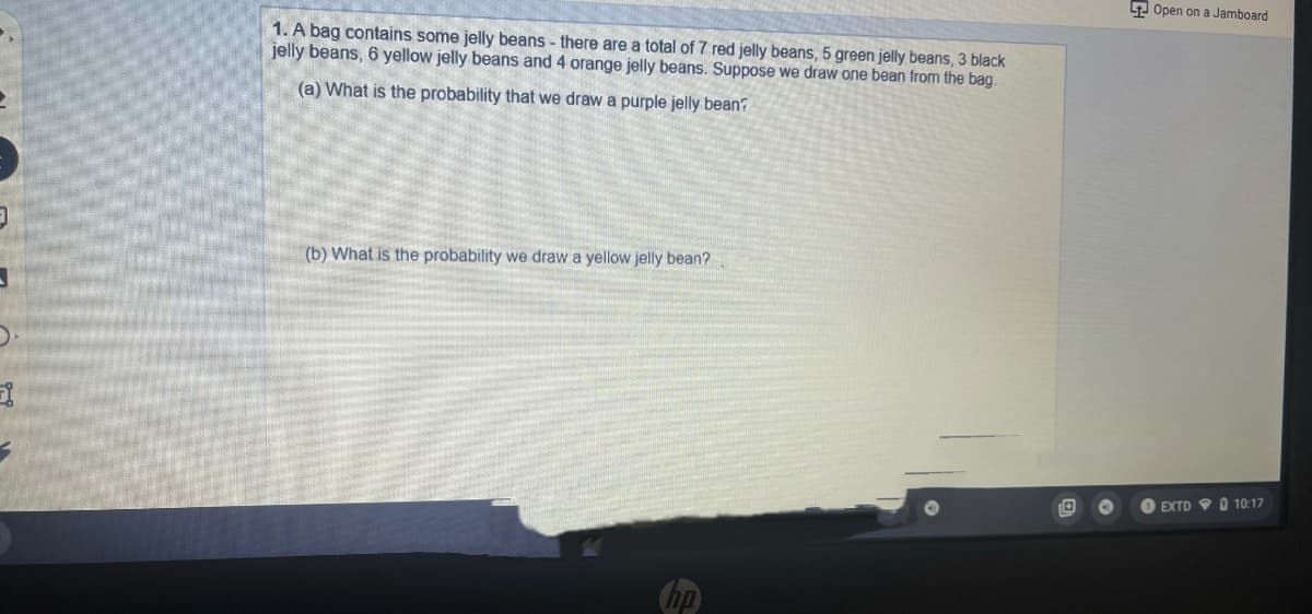 9 Open on a Jamboard
1. A bag contains some jelly beans - there are a total of 7 red jelly beans, 5 green jelly beans, 3 black
jelly beans, 6 yellow jelly beans and 4 orange jelly beans. Suppose we draw one bean from the bag.
(a) What is the probability that we draw a purple jelly bean?
(b) What is the probability we draw a yellow jelly bean?
EXTD
O 10:17
Chp
