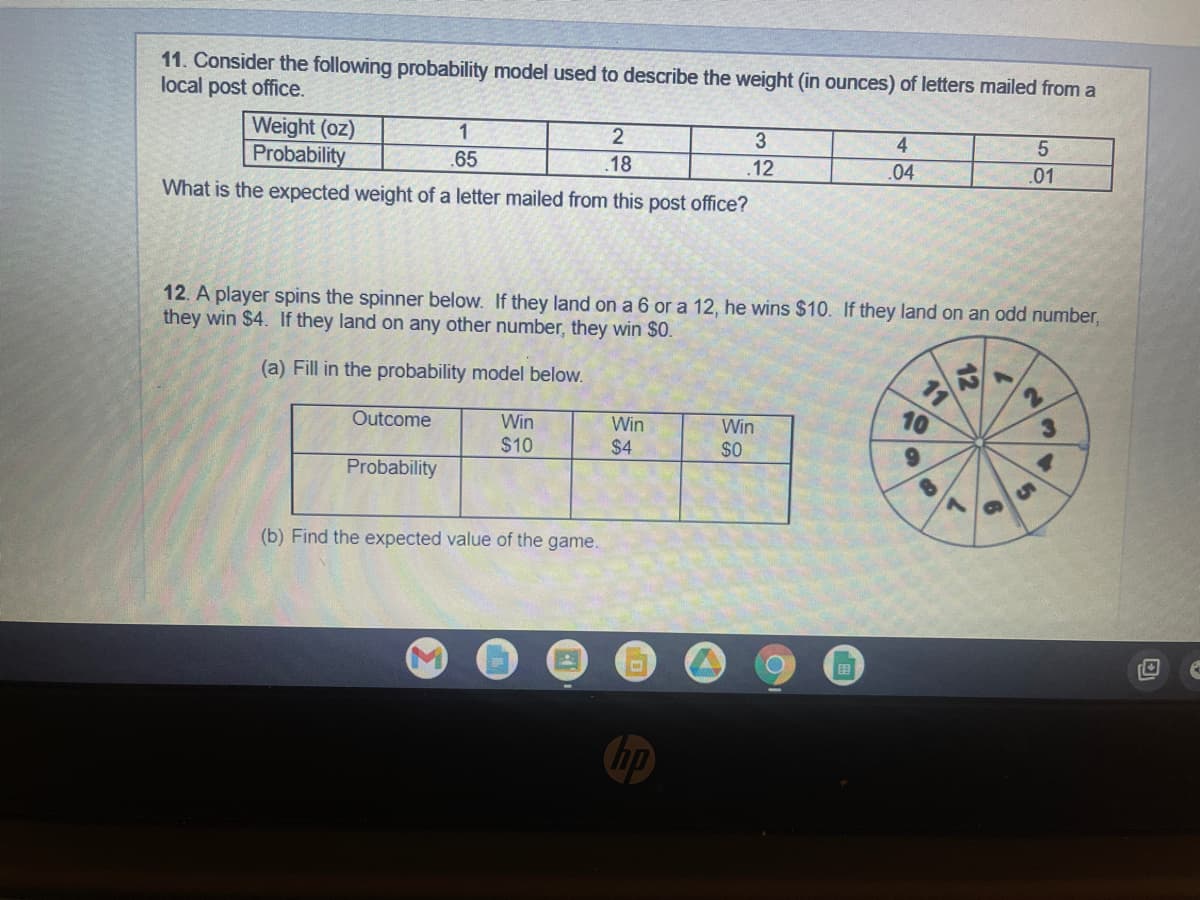 11. Consider the following probability model used to describe the weight (in ounces) of letters mailed from a
local post office.
Weight (oz)
Probability
3
1
.65
4
2
.18
5
.12
.04
.01
What is the expected weight of a letter mailed from this post office?
12. A player spins the spinner below. If they land on a 6 or a 12, he wins $10. If they land on an odd number,
they win $4. If they land on any other number, they win $0.
(a) Fill in the probability model below.
2
Outcome
Win
Win
Win
$0
$10
$4
Probability
(b) Find the expected value of the game.
O
11
&
12
2
7
6
y
31
O
(