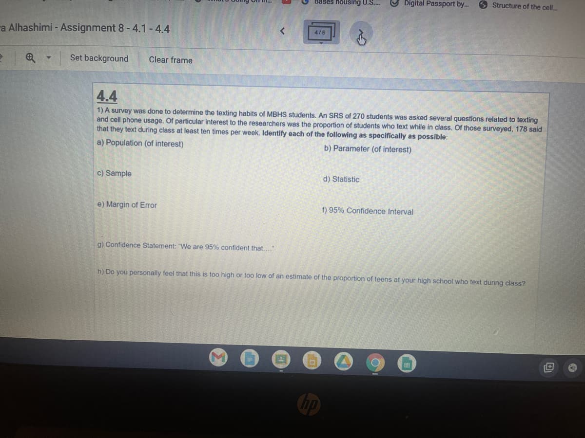 Bases housing U.S....
Digital Passport by...
Structure of the cell...
a Alhashimi - Assignment 8 - 4.1-4.4
4/5
? e
▼
Set background
Clear frame
4.4
1) A survey was done to determine the texting habits of MBHS students. An SRS of 270 students was asked several questions related to texting
and cell phone usage. Of particular interest to the researchers was the proportion of students who text while in class. Of those surveyed, 178 said
that they text during class at least ten times per week. Identify each of the following as specifically as possible:
a) Population (of interest)
b) Parameter (of interest)
c) Sample
d) Statistic
e) Margin of Error
f) 95% Confidence Interval
g) Confidence Statement: "We are 95% confident that...."
h) Do you personally feel that this is too high or too low of an estimate of the proportion of teens at your high school who text during class?
O
EB
O
no