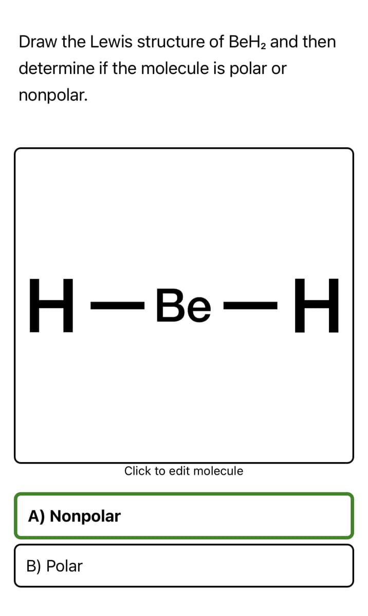 Draw the Lewis structure of BeH2 and then
determine if the molecule is polar or
nonpolar.
Н-Ве— Н
Click to edit molecule
A) Nonpolar
B) Polar
