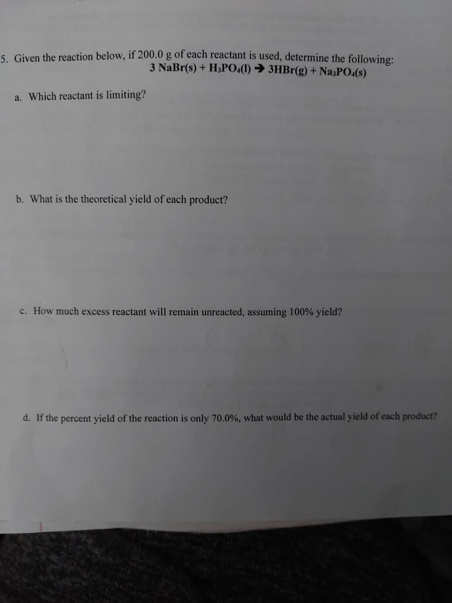 5. Given the reaction below, if 200.0 g of each reactant is used, determine the following:
3 NaBr(s) + H3PO4(1) ➜ 3HBr(g) + Na3PO4(s)
a. Which reactant is limiting?
b. What is the theoretical yield of each product?
c. How much excess reactant will remain unreacted, assuming 100% yield?
d. If the percent yield of the reaction is only 70.0%, what would be the actual yield of each product?