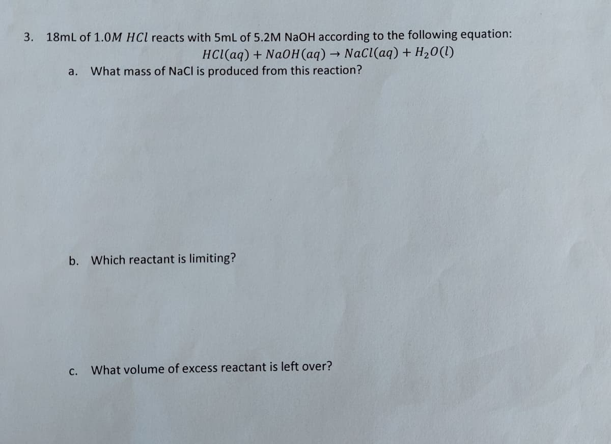 3. 18mL of 1.0M HCl reacts with 5mL of 5.2M NaOH according to the following equation:
HCl(aq) + NaOH(aq) → NaCl(aq) + H₂O(l)
a. What mass of NaCl is produced from this reaction?
b. Which reactant is limiting?
C.
What volume of excess reactant is left over?