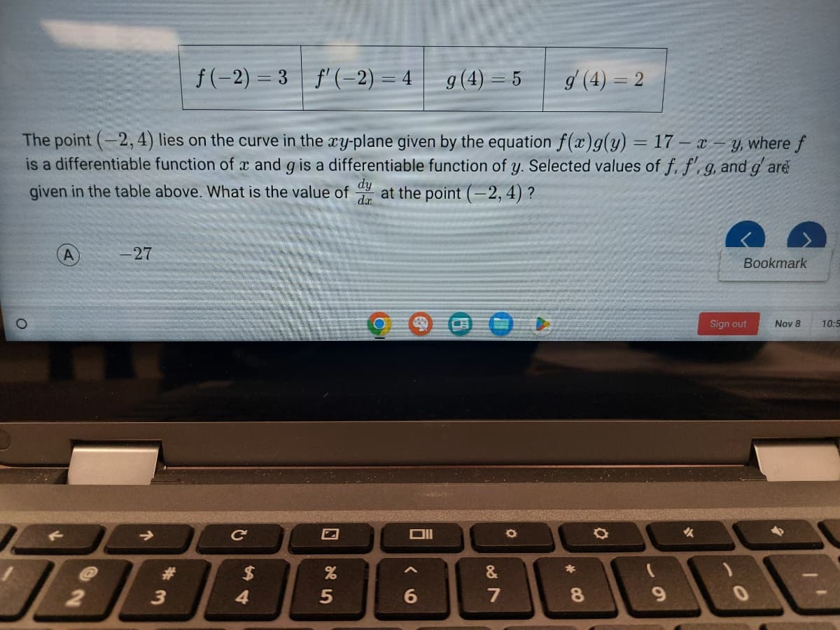 -27
19:
2
The point (-2,4) lies on the curve in the xy-plane given by the equation f(x)g(y) = 17- x y, where f
is a differentiable function of x and g is a differentiable function of y. Selected values of f. f'. g. and g'are
given in the table above. What is the value of at the point (-2,4)?
dy
da
#
f(-2)=3 f'(-2) = 4
3
с
4
%
5
Oll
A
g (4) = 5
6
007
&
g (4) = 2
O
8
O
9
✔
Bookmark
Sign out
Nov 8