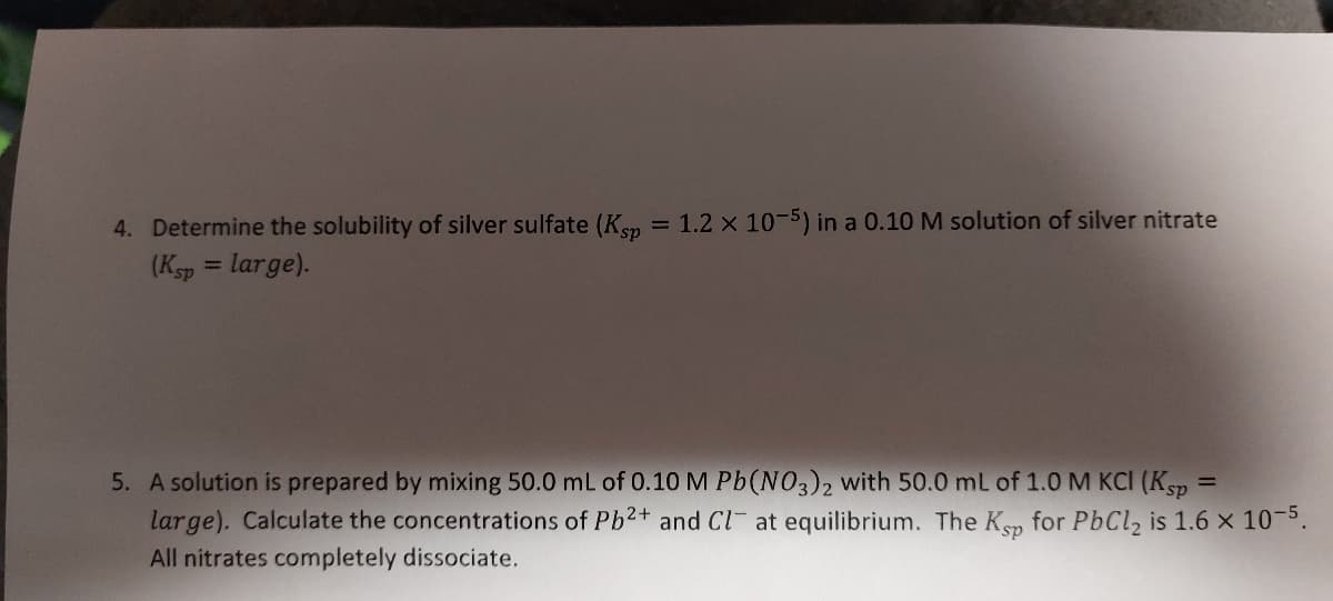 4. Determine the solubility of silver sulfate (Ksp = 1.2 x 10-5) in a 0.10 M solution of silver nitrate
(Ksp = large).
5. A solution is prepared by mixing 50.0 mL of 0.10 M Pb(NO3)2 with 50.0 mL of 1.0 M KCI (Ksp
large). Calculate the concentrations of Pb2+ and Cl at equilibrium. The Ksp for PbCl₂ is 1.6 x 10-5.
All nitrates completely dissociate.