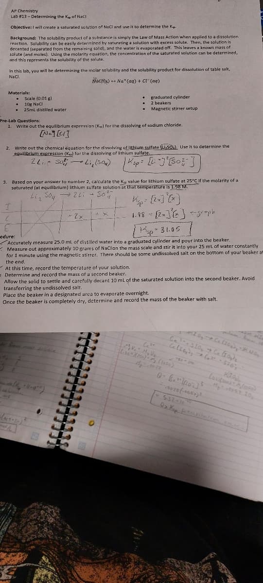 AP Chemistry
Lab #13 - Determining the Kap of NaCl
Objective: I will create a saturated solution of NaCl and use it to determine the Kep.
Background: The solubility product of a substance is simply the Law of Mass Action when applied to a dissolution
reaction. Solubility can be easily determined by saturating a solution with excess solute. Then, the solution is
decanted (separated from the remaining solid), and the water is evaporated off. This leaves a known mass of
solute (and moles). Using the molarity equation, the concentration of the saturated solution can be determined,
and this represents the solubility of the solute.
In this lab, you will be determining the molar solubility and the solubility product for dissolution of table salt,
NaCl.
Mact(s) Na+ (aq) + Cl(aq)
Materials:
.
T
.
E
-edure:
.
Scale (0.01 g)
10g NaCl
25mL distilled water
Pre-Lab Questions:
1. Write out the equilibrium expression (Ke) for the dissolving of sodium chloride.
ENCI
415
2. Write out the chemical equation for the dissolving of lithium sulfate (Li₂SO4). Use it to determine the
equilibrium expression (Kap) for the dissolving of lithium sulfate.
ZL 50Li, (504)
| Ksp = [L: +J²[50²2- ]]
3. Based on your answer to number 2, calculate the Kap value for lithium sulfate at 25°C if the molarity of at
saturated (at equilibrium) lithium sulfate solution at that temperature is 1.98 M.
+
Li₂ 5042 Li
Sof
.
Jasoza)
graduated cylinder
2 beakers
Magnetic stirrer setup
+ 2 x
23
+ X
Ksp 31.05
Accurately measure 25.0 mL of distilled water into a graduated cylinder and pour into the beaker.
Measure out approximately 10 grams of NaCl on the mass scale and stir it into your 25 mL of water constantly
for 1 minute using the magnetic stirrer. There should be some undissolved salt on the bottom of your beaker at
the end.
At this time, record the temperature of your solution.
Determine and record the mass of a second beaker.
Allow the solid to settle and carefully decant 10 mL of the saturated solution into the second beaker. Avoid
transferring the undissolved salt.
Place the beaker in a designated area to evaporate overnight.
Once the beaker is completely dry, determine and record the mass of the beaker with salt.
Kisp [2x]²[x]
1.98 = [2x] {x} <groph
Ce-310₂ → Ce type
Celiby)
(²²-5767
750 - 300
3+
MV, M₂ V₂
(80) (150) M (1050)
1₂7.00 22
Q. C. ³. Mos ] ³
+6073 (-4057)³
KIO
Louitsond
line)
M₂057 10₂
<= 5.32-10
Qr Kop presisiebien..