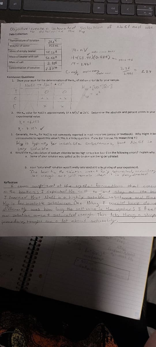 31
ait
Temperature of Solution.
Volume of water
Mass of empty beaker
Mass of beaker with salt.
Mass of salt
Concentration of solution
I
Objective: create a saturated solution of Noll and
to
determine the Kep
Data Collection:
C
Conclusion Questions:
1. Show your work for the determination
+ CI"
Noll No.
0
21.10
25.0 mL
49.265
52.588
3.328
2.27 M
L X
is
D
o
MnV
+ X
می
alt
moler mest Naci
M=(58.44)(0.025) * 15mL-L
M = 1.461
C= mol moleme moler mast
of the Kep of sodium chloride for your sample.
Ksp = [Na][r]
2
ctrl
2
1)
<
Ala
3.32
1.461
P
let
F
2.
The Kep value for NaCl is approximately 37.5 M²/L3 at 25'C. Determine the absolute and percent errors in your
experimental value.
Y₁ = -6,123
PO
Y 6.123 ✓
3. Generally, the Kap for NaCl is not commonly reported in most resources (online or textbook). Why might it be
unreasonable to report this value? (This is a tricky question. If you don't know, try researching it.)
Kisp is typically for insoluble substences, but
Nac! is
very soluble
py
4. Would the K, calculation of sodium chloride be too high or too low based on the following errors? Explain why.
a. Some of your solution was spilled as the beaker was being dehydrated.
use
b. Your "saturated" solution wasn't really saturated at the beginning of your experiment.
The low b/c the solution wasn't fully satrated, meaning
it is dehydrated
not enough salt will remain when it is
2,27
Reflection:
I
that aceas
the bes
was suprised at the crystal formatting that
on the beakers; I expected the solt
to juext stay out
I learned that Nall is a highly soluble
highly soimble substance and that
Hisp is for insoluble subslmace. One thing. I would have done
differently was how long the salt was in the vinters I feel
our solution wasn't satirated crough. This lak, thong a stimpl
shup
procedure, taught one a lot about solubility.
Lautner eteres
M₂.57.10,