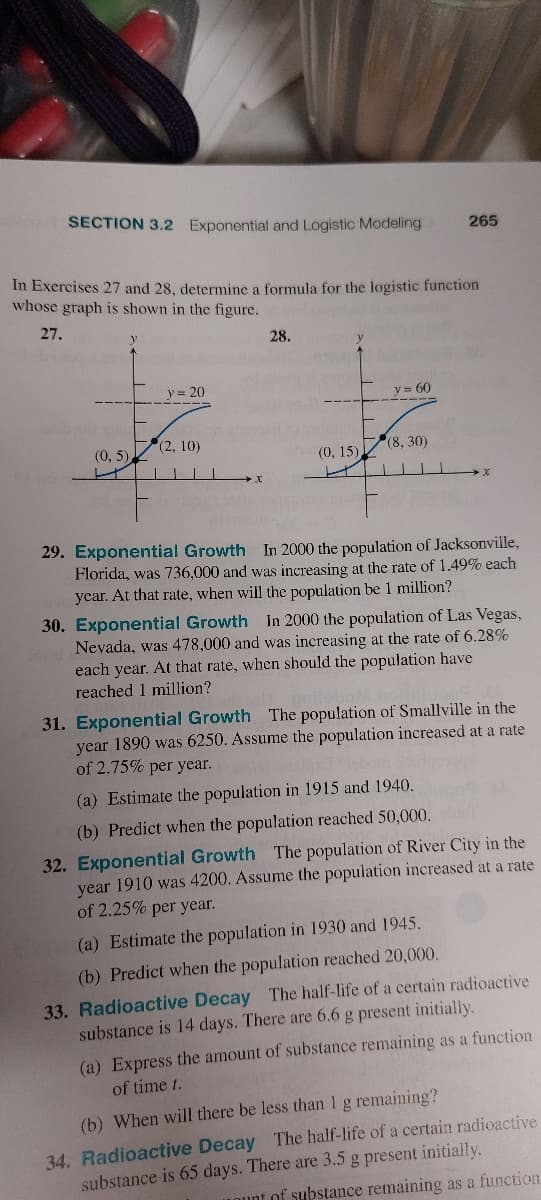 2012
SECTION 3.2 Exponential and Logistic Modeling 265
In Exercises 27 and 28, determine a formula for the logistic function
whose graph is shown in the figure.
27.
y
(0,5),
y = 20
(2, 10)
28.
(0, 15)
y = 60
(8, 30)
29. Exponential Growth In 2000 the population of Jacksonville,
Florida, was 736,000 and was increasing at the rate of 1.49% each
year. At that rate, when will the population be 1 million?
30. Exponential Growth In 2000 the population of Las Vegas,
Nevada, was 478,000 and was increasing at the rate of 6.28%
each year. At that rate, when should the population have
reached 1 million?
31. Exponential Growth The population of Smallville in the
year 1890 was 6250. Assume the population increased at a rate
of 2.75% per year.
(a) Estimate the population in 1915 and 1940.
(b) Predict when the population reached 50,000. lds
32. Exponential Growth The population of River City in the
year 1910 was 4200. Assume the population increased at a rate
of 2.25% per year.
(a) Estimate the population in 1930 and 1945.
(b) Predict when the population reached 20,000.
33. Radioactive Decay The half-life of a certain radioactive
substance is 14 days. There are 6.6 g present initially.
(a) Express the amount of substance remaining as a function
of time 1.
(b) When will there be less than 1 g remaining?
34. Radioactive Decay The half-life of a certain radioactive
substance is 65 days. There are 3.5 g present initially.
ount of substance remaining as a function