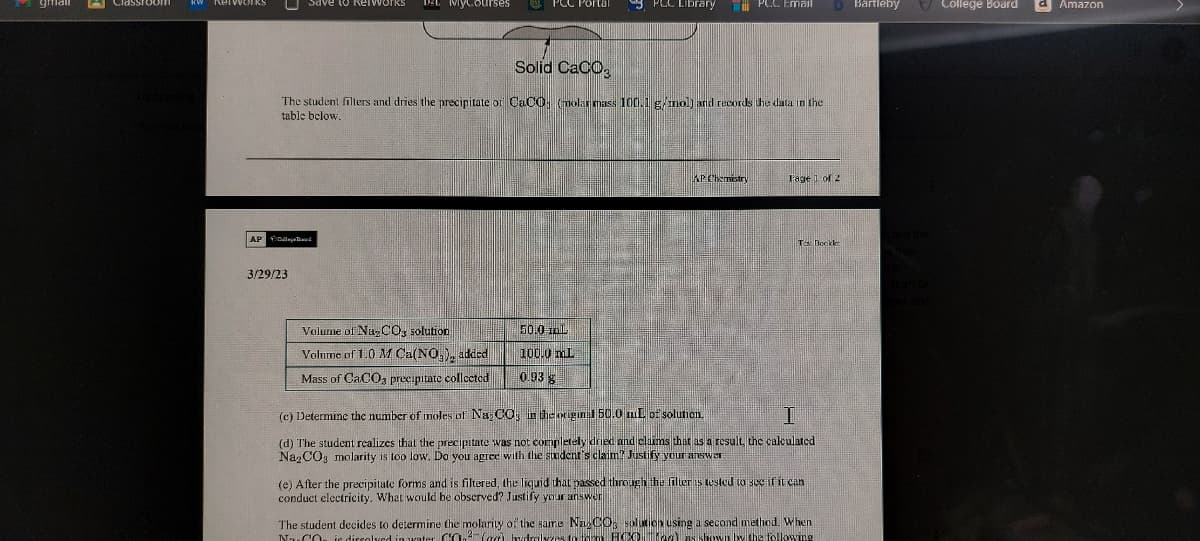 KW Retworks
U save
Save to RetworksS DEL MyCourses
AP Bed
3/29/23
Solid CaCO3
The student filters and dries the precipitate or CaCO (molar mass 100.1 g/mol) and records the data in the
table below.
Volume of Na₂CO3 solution
Volume of 1.0 M Ca(NO₂), added
Mass of CaCO3 precipitate collected
PLC Library
50.0 ml
100.0 mL
0.93 g
PCC Email
AP Chemistry
Fage 1 of 2
Tes Booklet
(c) Determine the number of moles of Na₂CO3 in the original 50.0 mL of solution.
I
(d) The student realizes that the precipitate was not completely dried and claims that as a result, the calculated
Na₂CO3 molarity is too low. Do you agree with the student's claim? Justify your answer
D Bartleby
(e) After the precipitate forms and is filtered, the liquid that passed through the filter is tested to see if it can
conduct electricity. What would be observed? Justify your answer
The student decides to determine the molarity of the same Na2COs solution using a second method. When
NaCO is dissolved in water CO₂ (aa) hydrolyzes to form HCO 10g) as shown by the following
College Board
d Amazon