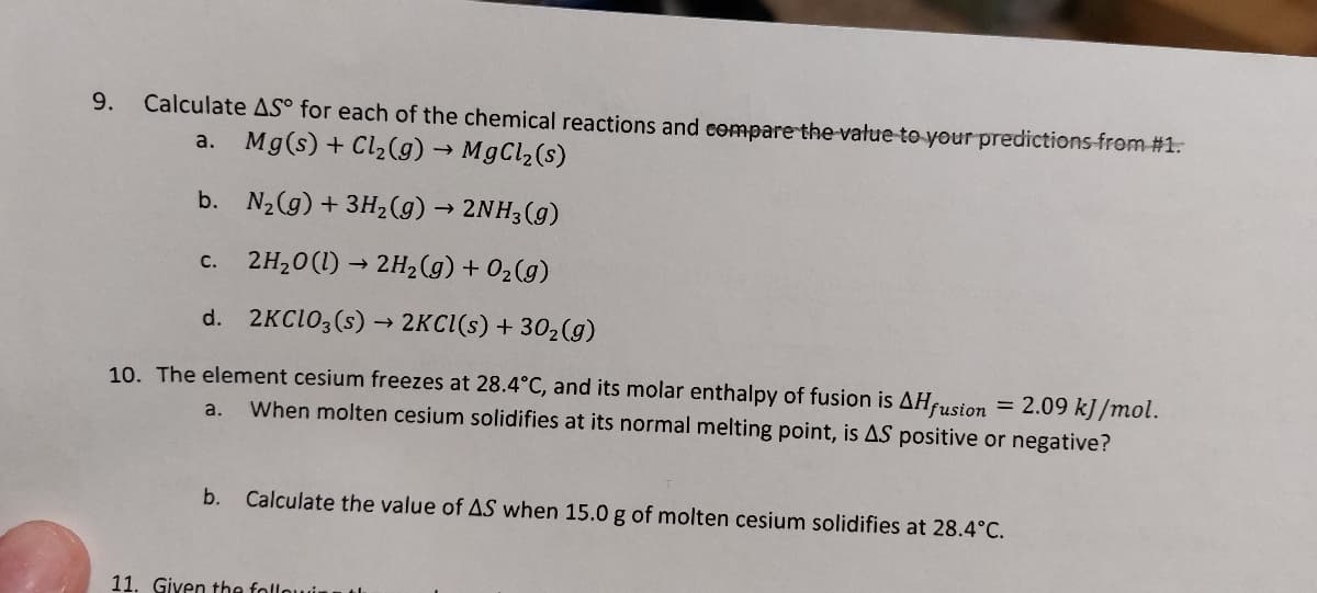 9. Calculate AS° for each of the chemical reactions and compare the value to your predictions from #1.
a.
Mg(s) + Cl₂(g) → MgCl₂ (s)
b. N₂(g) + 3H₂(g) → 2NH3(g)
2H₂0 (1)→ 2H₂(g) + O₂(g)
d. 2KClO3(s) → 2KCl(s) + 30₂(g)
10. The element cesium freezes at 28.4°C, and its molar enthalpy of fusion is AHfusion
C.
a.
When molten cesium solidifies at its normal melting point, is AS positive or negative?
= 2.09 kJ/mol.
b. Calculate the value of AS when 15.0 g of molten cesium solidifies at 28.4°C.
11. Given the followin