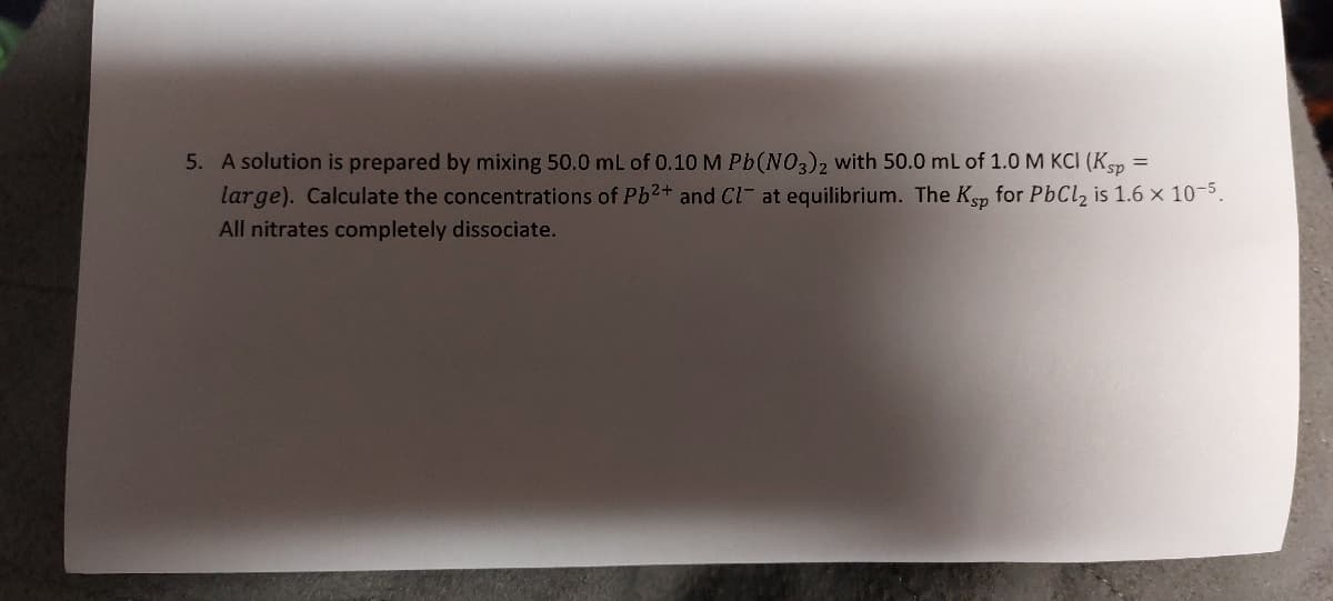 5. A solution is prepared by mixing 50.0 mL of 0.10 M Pb(NO3)2 with 50.0 mL of 1.0 M KCI (Ksp =
large). Calculate the concentrations of Pb²+ and Cl- at equilibrium. The Ksp for PbCl₂ is 1.6 x 10-5.
All nitrates completely dissociate.