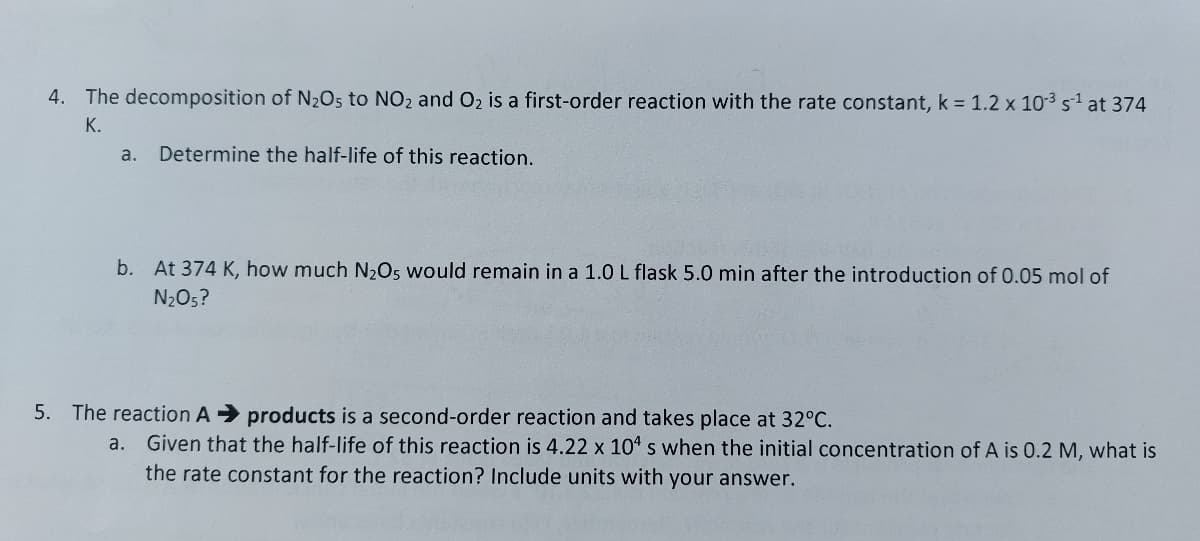 4. The decomposition of N₂O5 to NO2 and O₂ is a first-order reaction with the rate constant, k = 1.2 x 10³ s¹ at 374
K.
a. Determine the half-life of this reaction.
b. At 374 K, how much N₂O5 would remain in a 1.0 L flask 5.0 min after the introduction of 0.05 mol of
N₂O5?
5. The reaction A➜ products is a second-order reaction and takes place at 32°C.
a.
Given that the half-life of this reaction is 4.22 x 104 s when the initial concentration of A is 0.2 M, what is
the rate constant for the reaction? Include units with your answer.