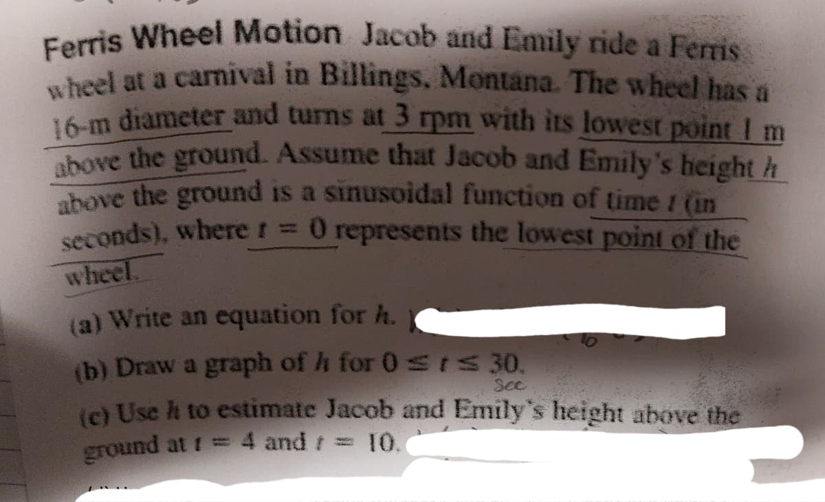 Ferris Wheel Motion Jacob and Emily ride a Ferris
wheel at a carnival in Billings, Montana. The wheel has a
16-m diameter and turns at 3 rpm with its lowest point I m
above the ground. Assume that Jacob and Emily's height h
above the ground is a sinusoidal function of time 1 (in
seconds), where r = 0 represents the lowest point of the
wheel.
(a) Write an equation for h.
(b) Draw a graph of h for 0 ≤rs 30.
See
(c) Use ht to estimate Jacob and Emily's height above the
ground at t
4 and t 10.