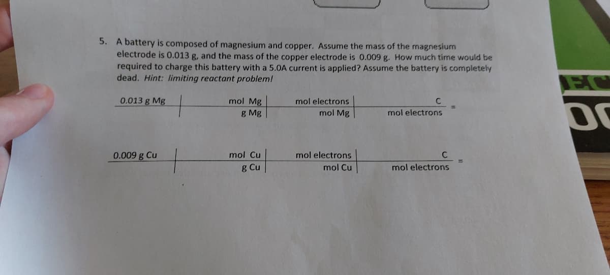 5. A battery is composed of magnesium and copper. Assume the mass of the magnesium
electrode is 0.013 g, and the mass of the copper electrode is 0.009 g. How much time would be
required to charge this battery with a 5.0A current is applied? Assume the battery is completely
dead. Hint: limiting reactant problem!
0.013 g Mg
0.009 g Cu
mol Mg
g Mg
mol Cu
g Cu
mol electrons
mol Mg
mol electrons
mol Cu
C
mol electrons
C
mol electrons
EC
DO