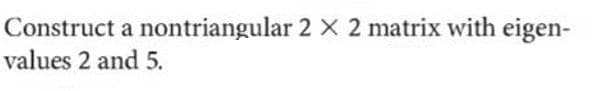 Construct a nontriangular 2 X 2 matrix with eigen-
values 2 and 5.
