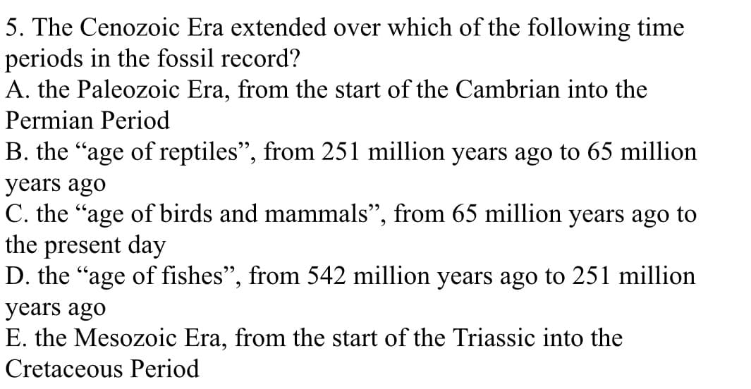 5. The Cenozoic Era extended over which of the following time
periods in the fossil record?
A. the Paleozoic Era, from the start of the Cambrian into the
Permian Period
B. the "age of reptiles", from 251 million years ago to 65 million
years ago
C. the "age of birds and mammals", from 65 million years ago to
the present day
D. the "age of fishes", from 542 million years ago to 251 million
years ago
E. the Mesozoic Era, from the start of the Triassic into the
Cretaceous Period
