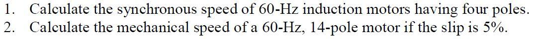 1. Calculate the synchronous speed of 60-Hz induction motors having four poles.
2. Calculate the mechanical speed of a 60-Hz, 14-pole motor if the slip is 5%.