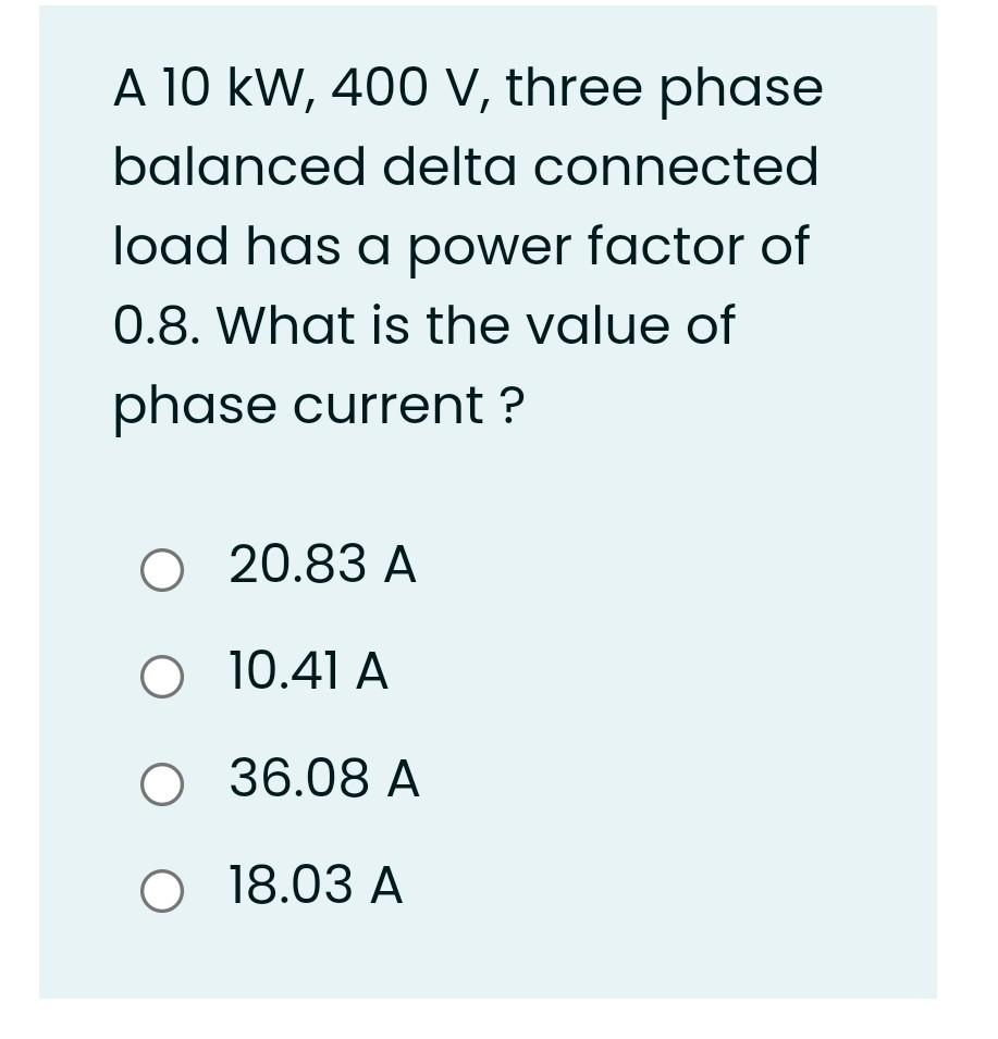 A 10 KW, 400 V, three phase
balanced delta connected
load has a power factor of
0.8. What is the value of
phase current ?
O 20.83 A
O 10.41 A
O 36.08 A
O
18.03 A