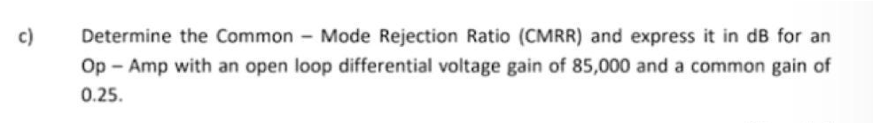 c)
Determine the Common Mode Rejection Ratio (CMRR) and express it in dB for an
Op-Amp with an open loop differential voltage gain of 85,000 and a common gain of
0.25.