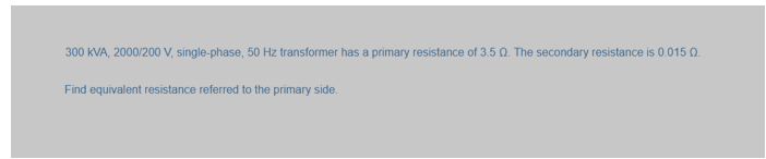 300 KVA, 2000/200 V, single-phase, 50 Hz transformer has a primary resistance of 3.50. The secondary resistance is 0.015 02.
Find equivalent resistance referred to the primary side.