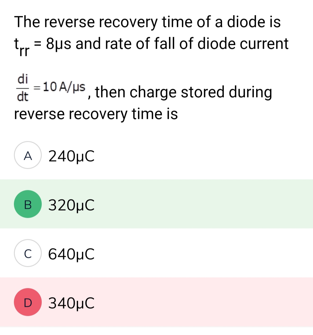 The reverse recovery time of a diode is
8μs and rate of fall of diode current
trr
di
dt
=
=
10 A/μs, then charge stored during
reverse recovery time is
A 240μC
B 320μC
c640μC
D 340μC