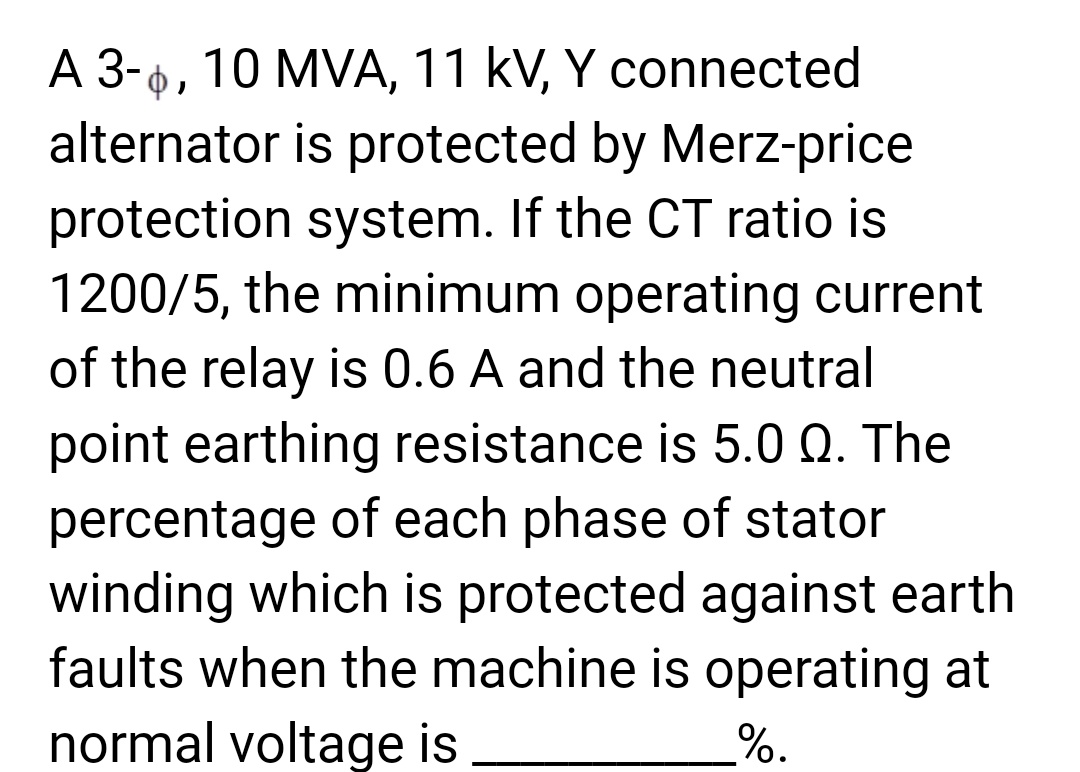 A 3-6, 10 MVA, 11 kV, Y connected
alternator is protected by Merz-price
protection system. If the CT ratio is
1200/5, the minimum operating current
of the relay is 0.6 A and the neutral
point earthing resistance is 5.0 Q. The
percentage of each phase of stator
winding which is protected against earth
faults when the machine is operating at
normal voltage is
%.