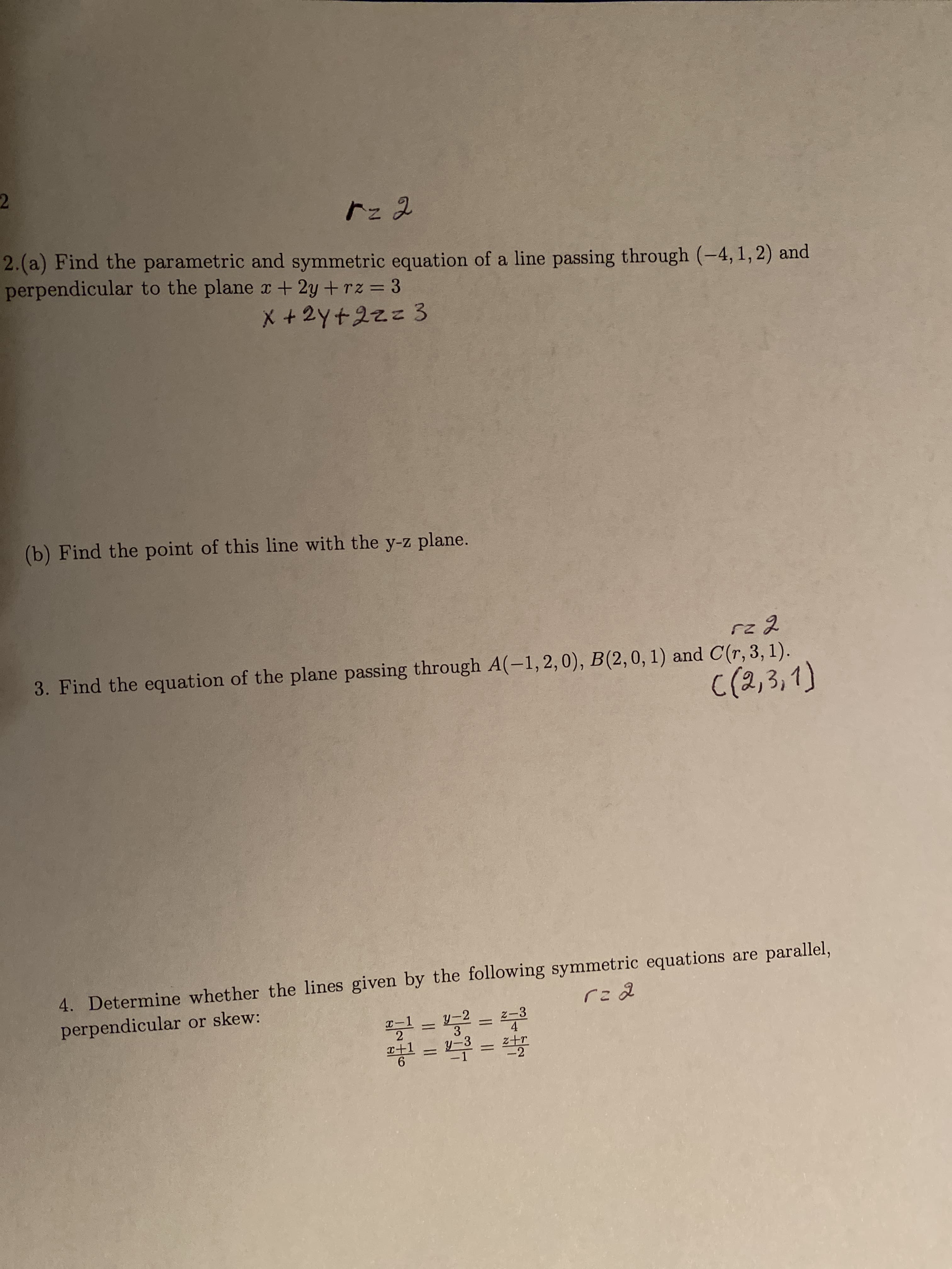 2
r22
2.(a) Find the parametric and symmetric equation of a line passing through (-4, 1, 2) and
perpendicular to the plane x +2y + rz 3
X+2Yt2zz 3
(b) Find the point of this line with the y-z plane.
rz 2
3. Find the equation of the plane passing through A(-1, 2, 0), B(2, 0, 1) and C(r, 3, 1)
C (2,3,1)
4. Determine whether the lines given by the following symmetric equations are parallel,
perpendicular or skew:
ra d
y-2
3
Z-3
4
-1
2
+1
6
y-3
-1
-2
II II
II
