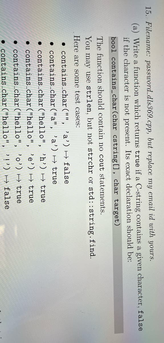 15. Filename: password_dls369.cpp, but replace my email id with yours.
(a) Write a function which returns true if a C-string contains a given character, false
if the character is not present. Its exact declaration should be:
bool contains_char(char cstring[], char target)
The function should contain no cout statements.
You may use strlen, but not strchr or std::string.find.
Here are some test cases:
• contains_char("", 'a') H false
• contains_char("a", 'a') → true
• contains_char("hello", 'h’) H true
• contains char("hello", 'e') → true
• contains_char("hello", 'o') H true
• contains_char("hello", '!') H false
