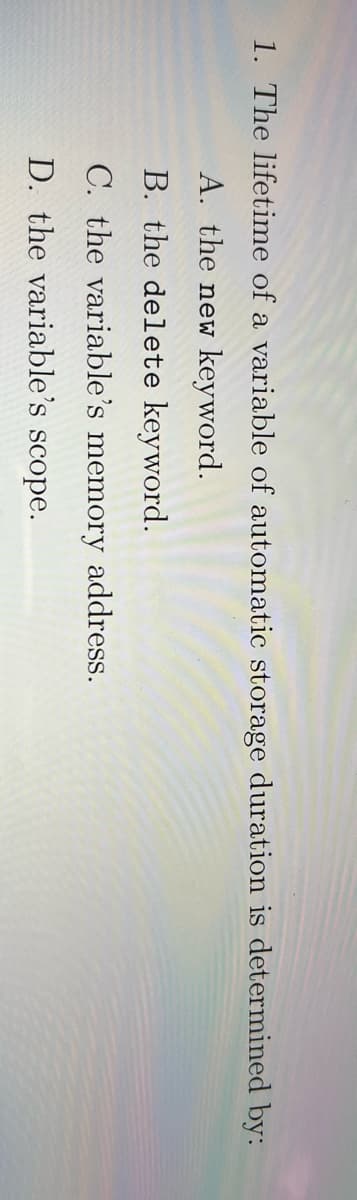 1. The lifetime of a variable of automatic storage duration is determined by:
A. the new keyword.
B. the delete keyword.
C. the variable's memory address.
D. the variable's scope.
