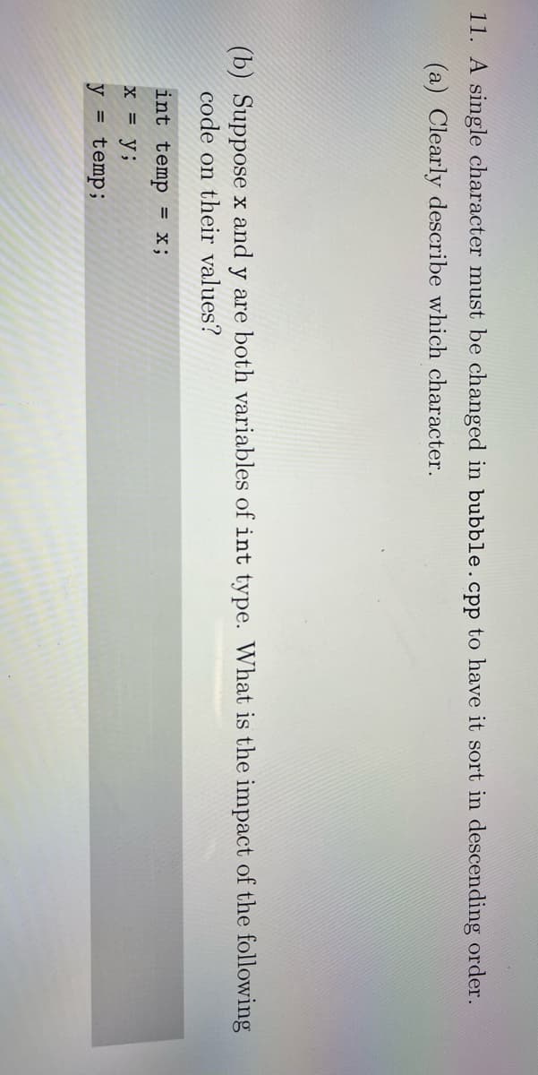 11. A single character must be changed in bubble.cpp to have it sort in descending order.
(a) Clearly describe which character.
(b) Suppose x and y are both variables of int type. What is the impact of the following
code on their values?
int temp = x;
x = y;
y = temp;
