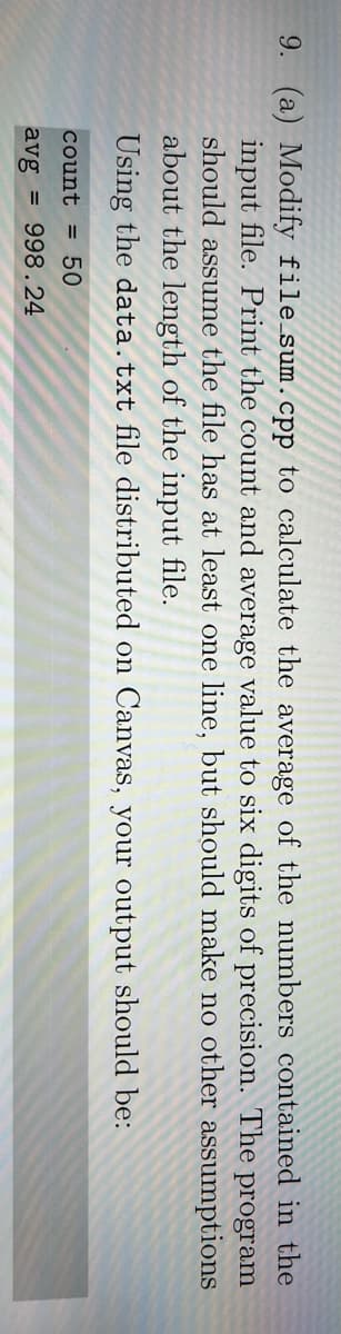 9. (a) Modify file sum.cpp to calculate the average of the numbers cotained in the
input file. Print the count and average value to six digits of precision. The
should assume the file has at least one line, but should make no other assumptions
about the length of the input file.
Using the data.txt file distributed on Canvas, your output should be:
program
count = 50
avg = 998.24
