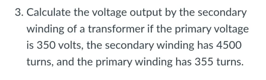 3. Calculate the voltage output by the secondary
winding of a transformer if the primary voltage
is 350 volts, the secondary winding has 4500
turns, and the primary winding has 355 turns.
