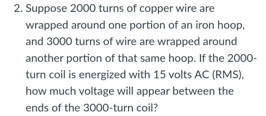 2. Suppose 2000 turns of copper wire are
wrapped around one portion of an iron hoop,
and 3000 turns of wire are wrapped around
another portion of that same hoop. If the 2000-
turn coil is energized with 15 volts AC (RMS),
how much voltage will appear between the
ends of the 3000-turn coil?
