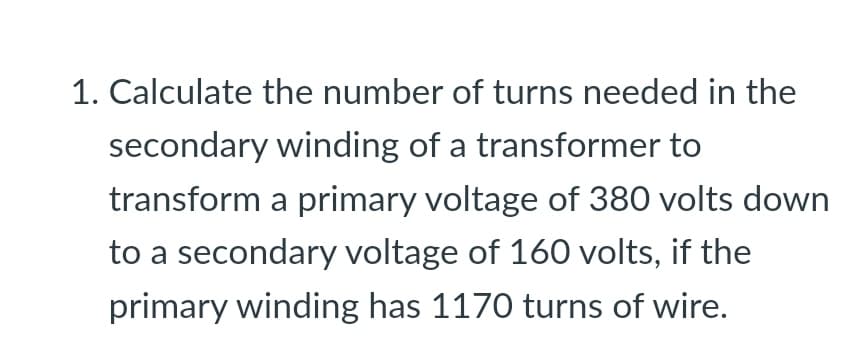 1. Calculate the number of turns needed in the
secondary winding of a transformer to
transform a primary voltage of 380 volts down
to a secondary voltage of 160 volts, if the
primary winding has 1170 turns of wire.
